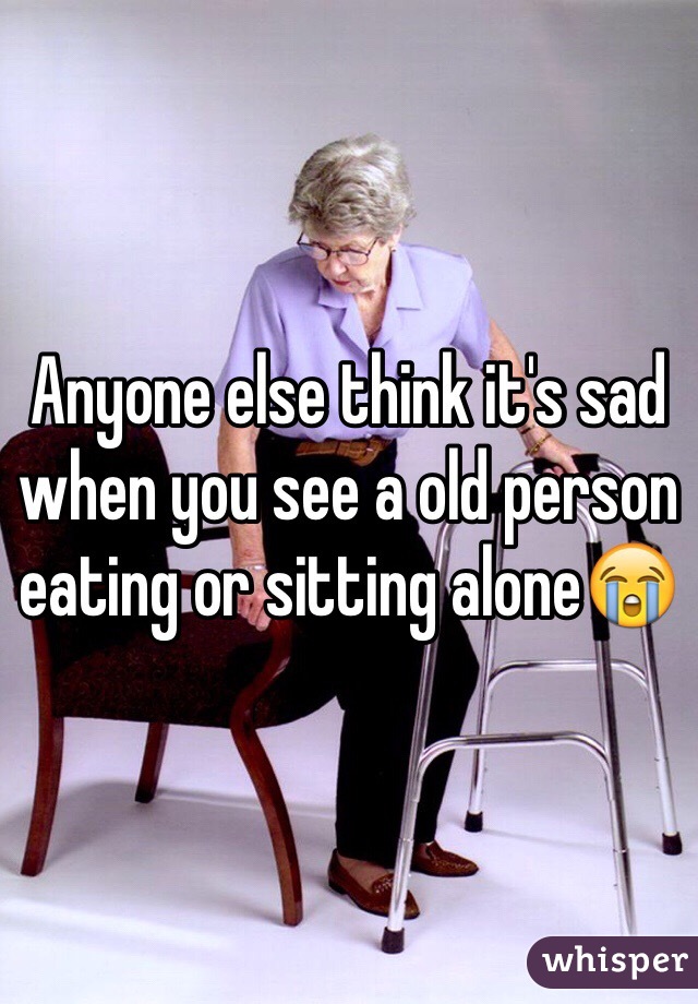 Anyone else think it's sad when you see a old person eating or sitting alone😭