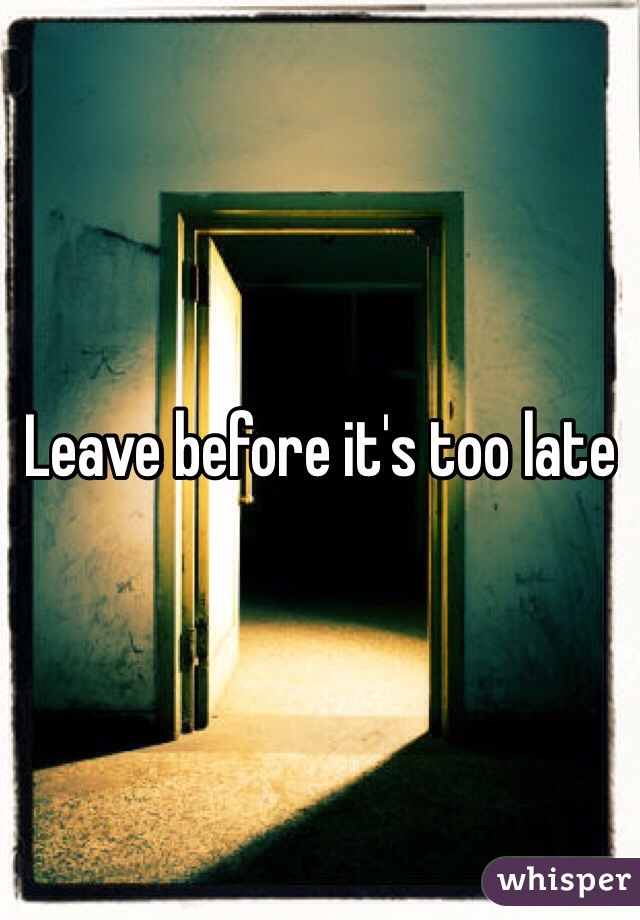 Leave before it's too late
