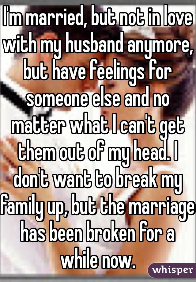 I'm married, but not in love with my husband anymore, but have feelings for someone else and no matter what I can't get them out of my head. I don't want to break my family up, but the marriage has been broken for a while now. 