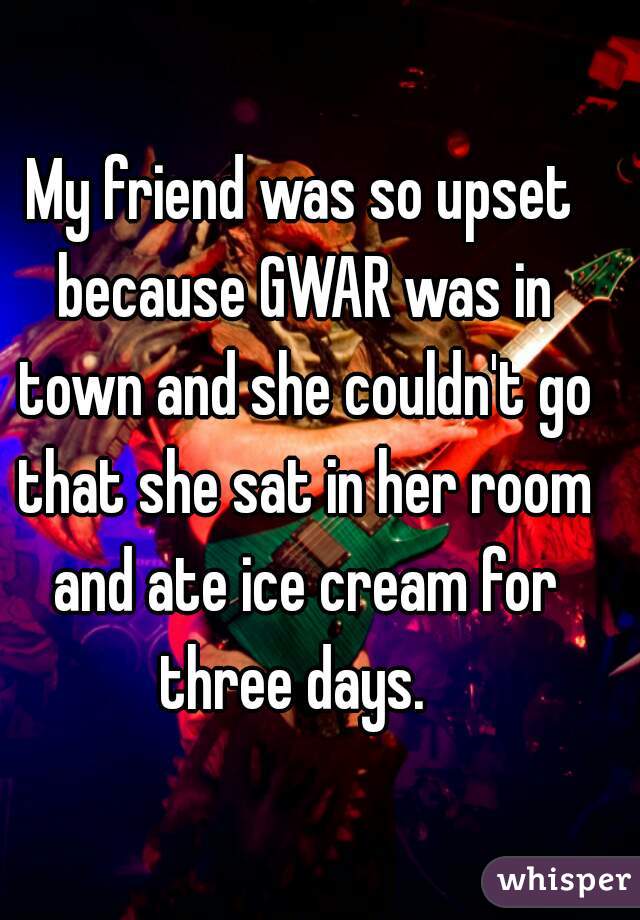 My friend was so upset because GWAR was in town and she couldn't go that she sat in her room and ate ice cream for three days.  