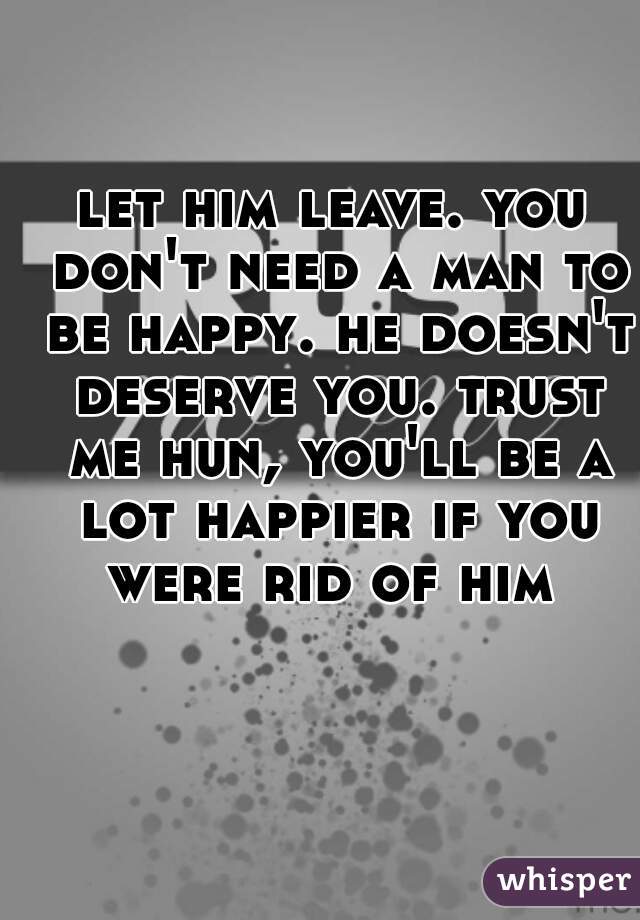 let him leave. you don't need a man to be happy. he doesn't deserve you. trust me hun, you'll be a lot happier if you were rid of him 
