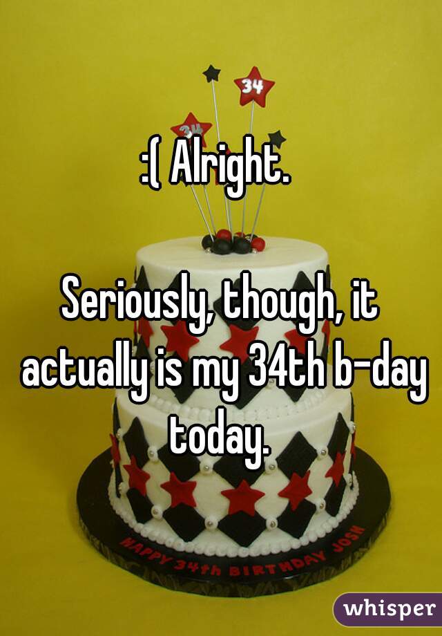 :( Alright. 

Seriously, though, it actually is my 34th b-day today. 