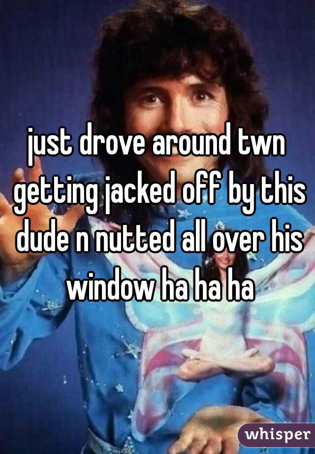 just drove around twn getting jacked off by this dude n nutted all over his window ha ha ha