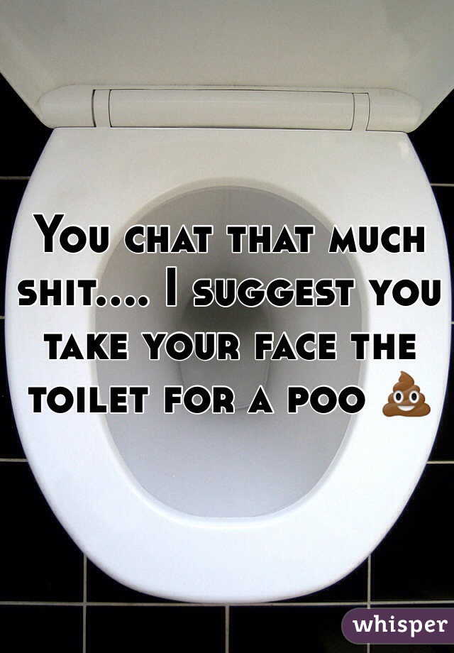 You chat that much shit.... I suggest you take your face the toilet for a poo 💩