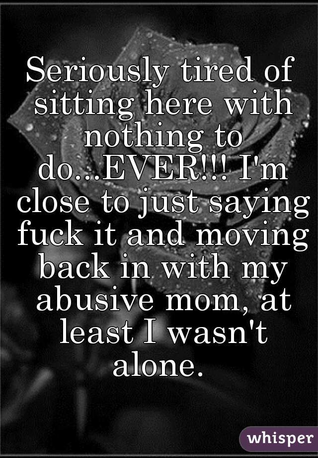 Seriously tired of sitting here with nothing to do...EVER!!! I'm close to just saying fuck it and moving back in with my abusive mom, at least I wasn't alone. 