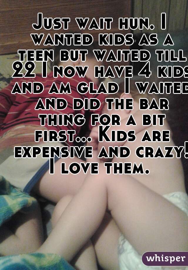 Just wait hun. I wanted kids as a teen but waited till 22 I now have 4 kids and am glad I waited and did the bar thing for a bit first... Kids are expensive and crazy! I love them. 