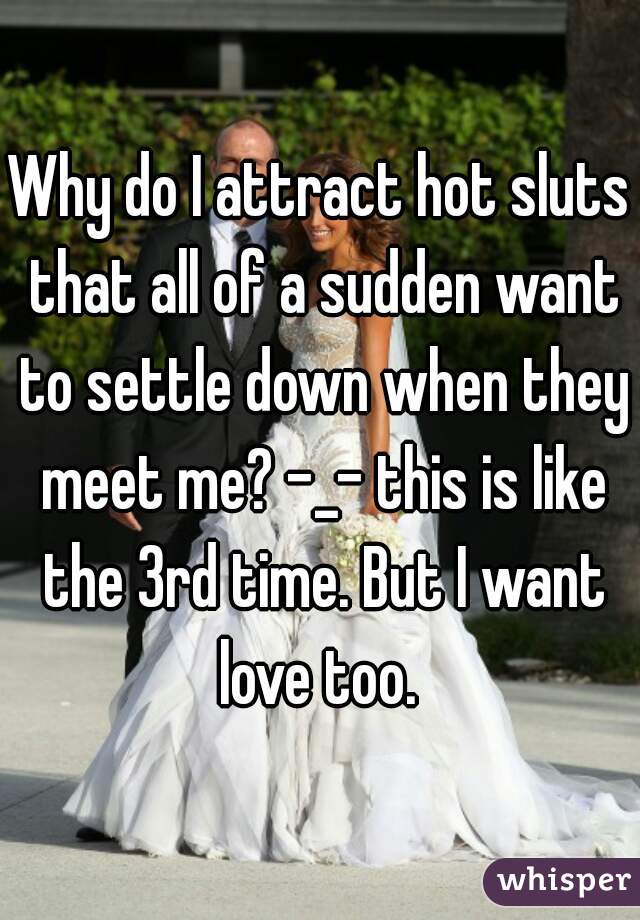 Why do I attract hot sluts that all of a sudden want to settle down when they meet me? -_- this is like the 3rd time. But I want love too. 