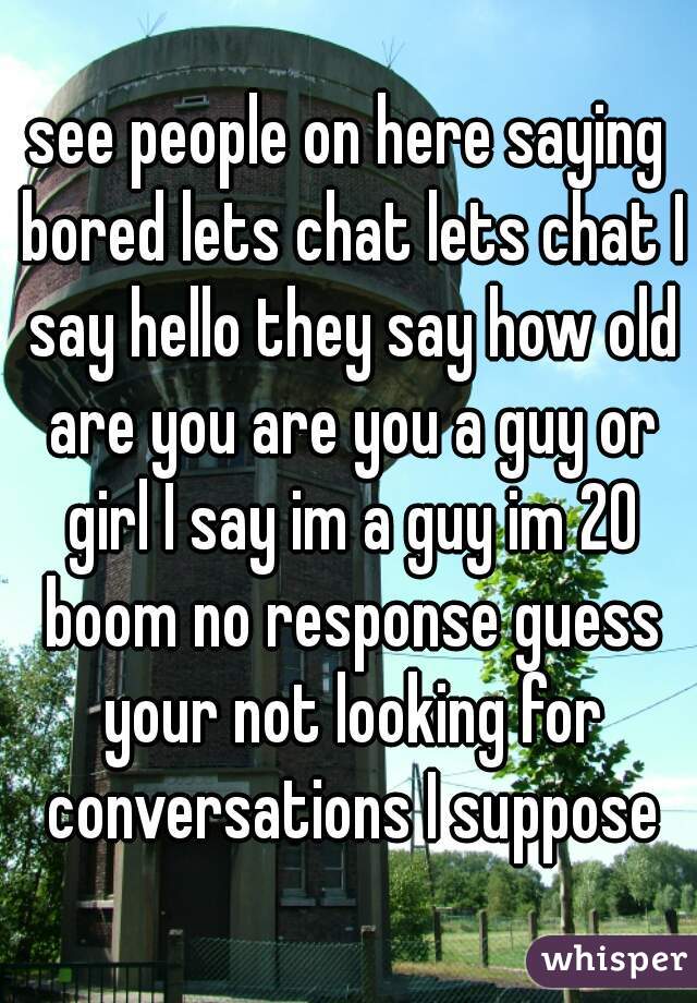 see people on here saying bored lets chat lets chat I say hello they say how old are you are you a guy or girl I say im a guy im 20 boom no response guess your not looking for conversations I suppose