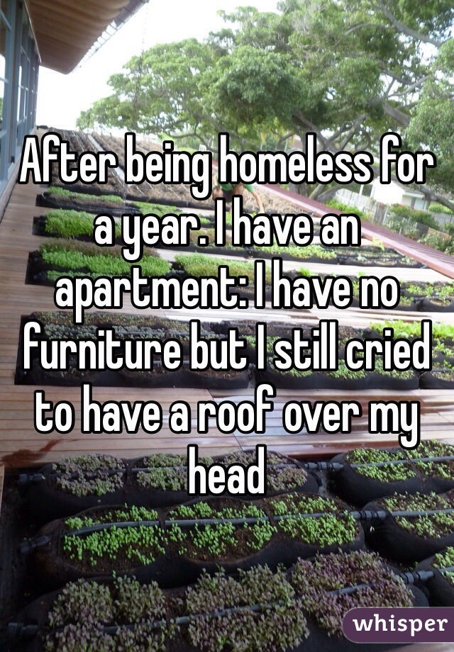 After being homeless for a year. I have an apartment: I have no furniture but I still cried to have a roof over my head 