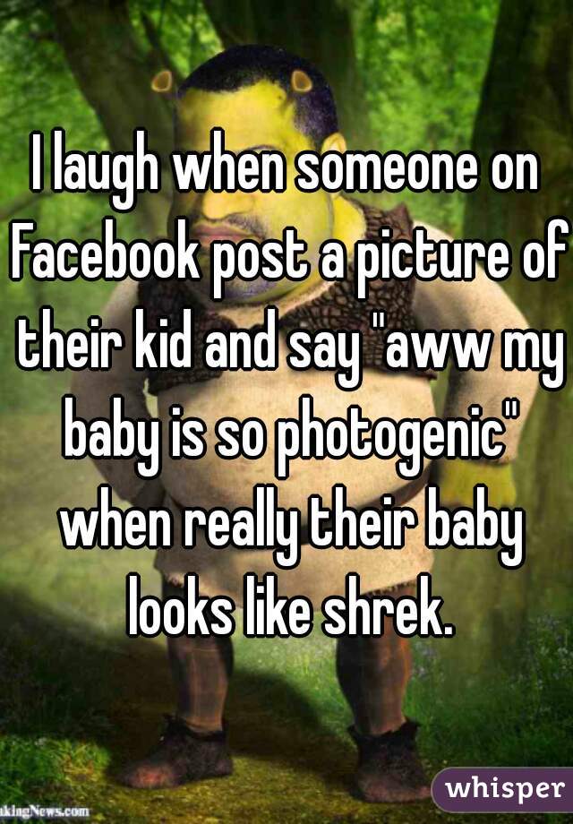I laugh when someone on Facebook post a picture of their kid and say "aww my baby is so photogenic" when really their baby looks like shrek.