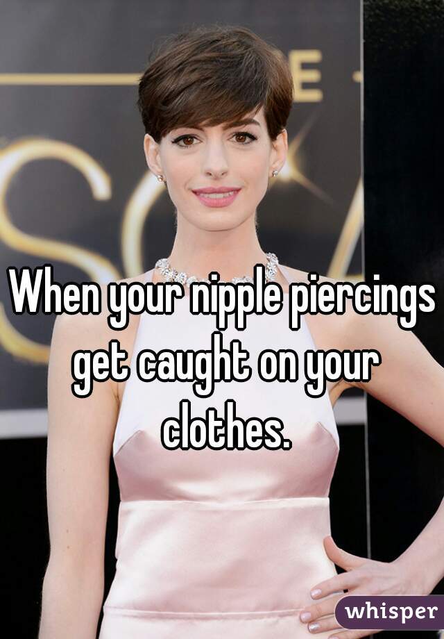 When your nipple piercings get caught on your clothes.