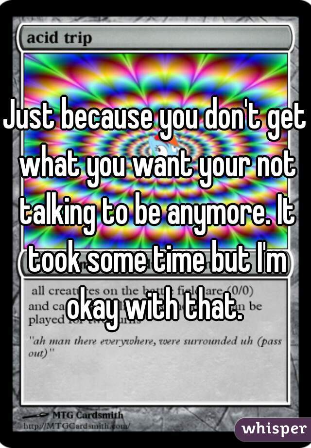 Just because you don't get what you want your not talking to be anymore. It took some time but I'm okay with that. 