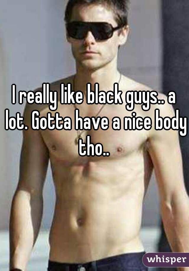 I really like black guys.. a lot. Gotta have a nice body tho.. 
