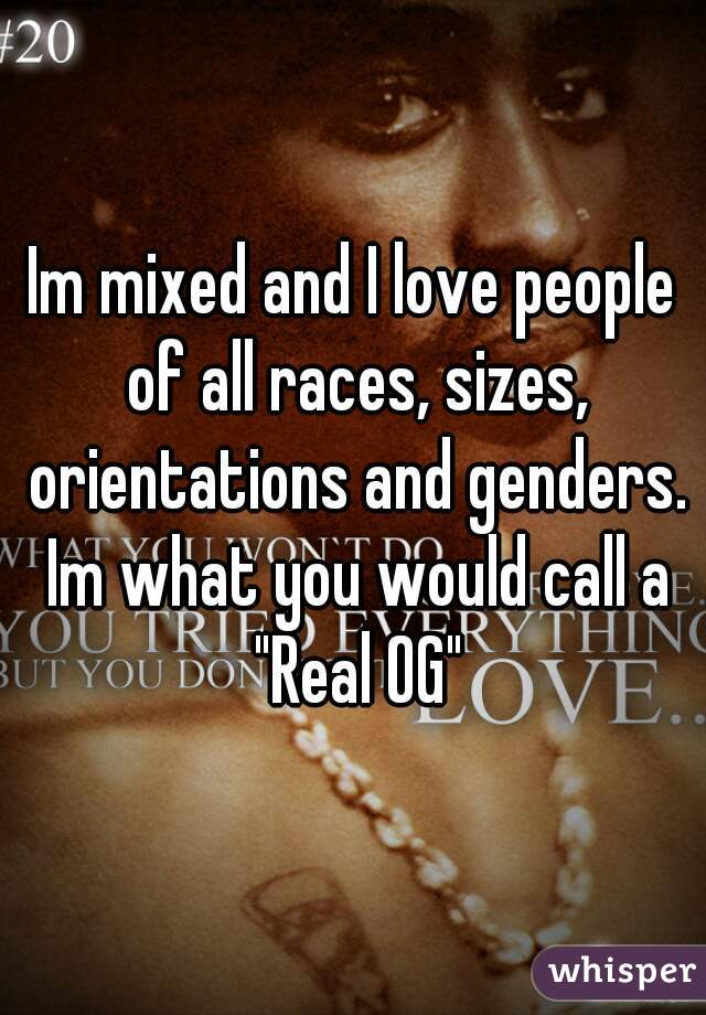 Im mixed and I love people of all races, sizes, orientations and genders. Im what you would call a "Real OG"