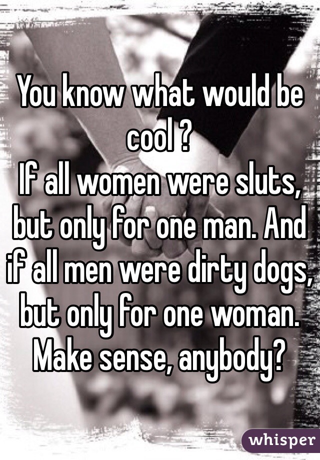 You know what would be cool ?
If all women were sluts, but only for one man. And if all men were dirty dogs, but only for one woman.
Make sense, anybody?