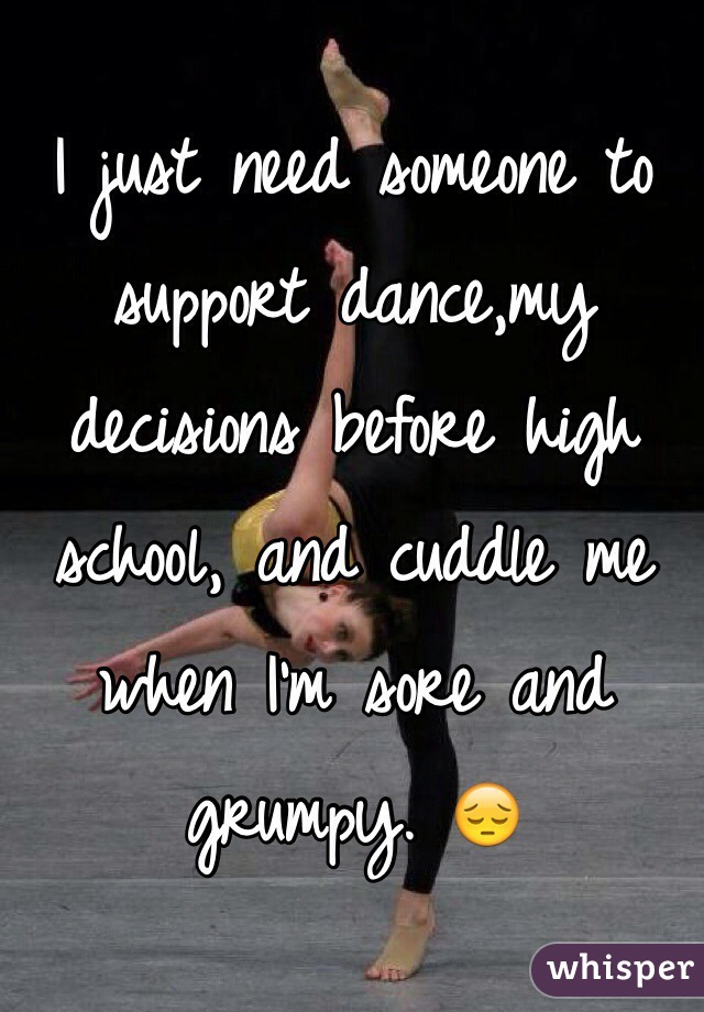 I just need someone to support dance,my decisions before high school, and cuddle me when I'm sore and grumpy. 😔