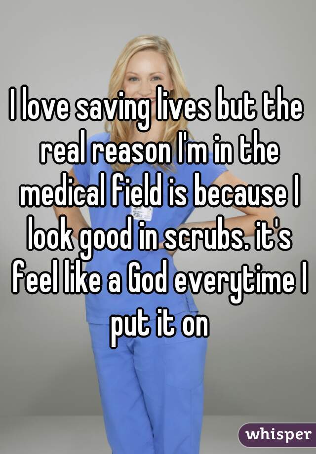 I love saving lives but the real reason I'm in the medical field is because I look good in scrubs. it's feel like a God everytime I put it on