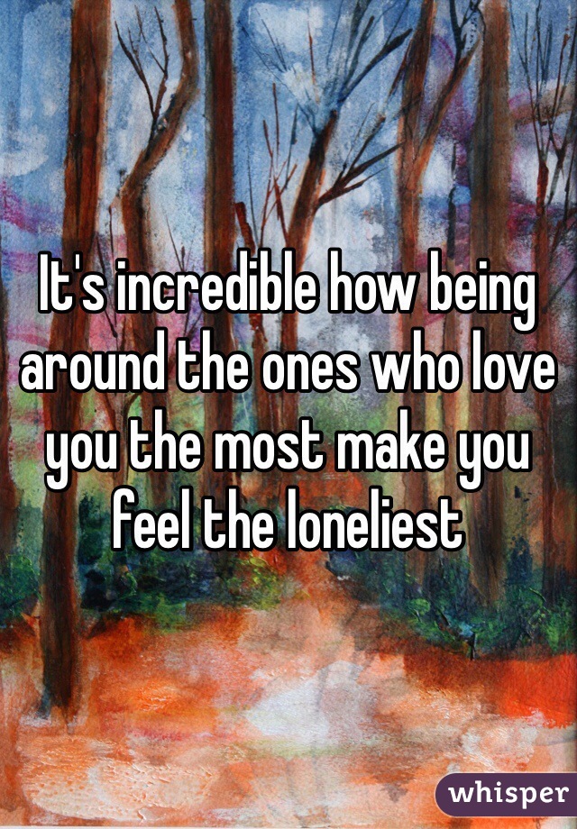 It's incredible how being around the ones who love you the most make you feel the loneliest  