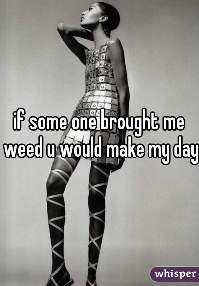 if some one brought me weed u would make my day
