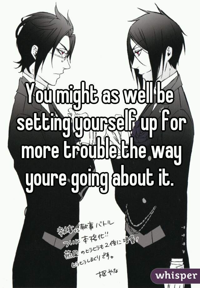 You might as well be setting yourself up for more trouble the way youre going about it. 