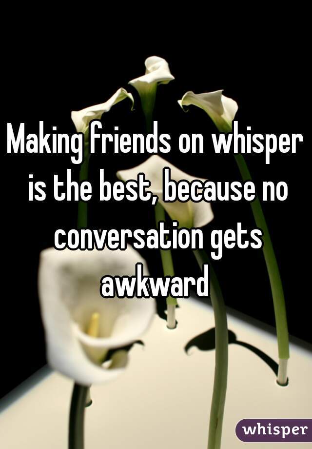 Making friends on whisper is the best, because no conversation gets awkward 