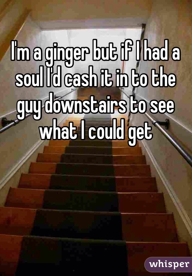 I'm a ginger but if I had a soul I'd cash it in to the guy downstairs to see what I could get