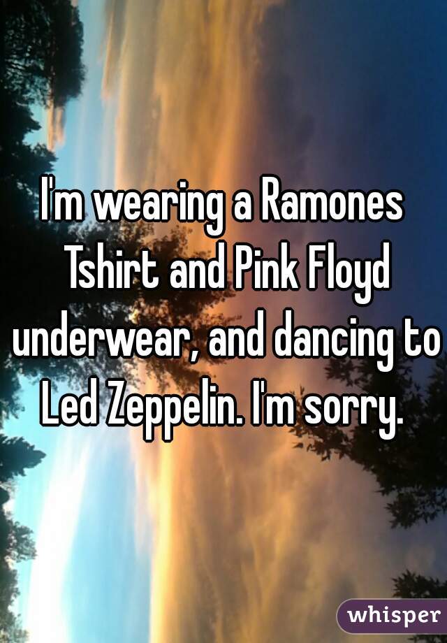 I'm wearing a Ramones Tshirt and Pink Floyd underwear, and dancing to Led Zeppelin. I'm sorry. 