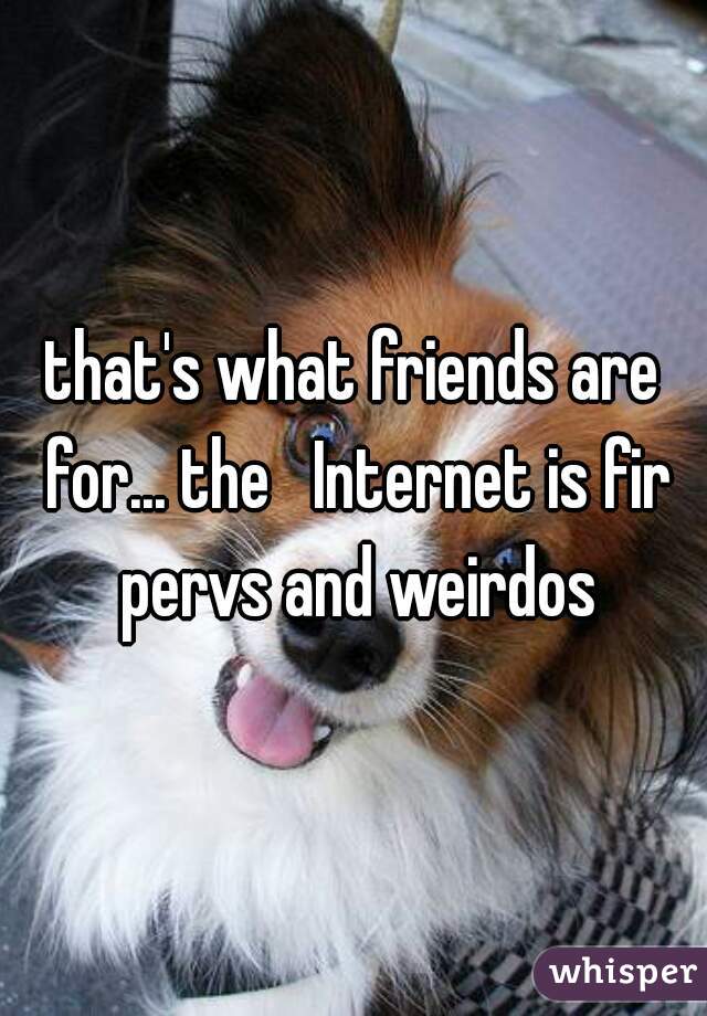 that's what friends are for... the   Internet is fir pervs and weirdos