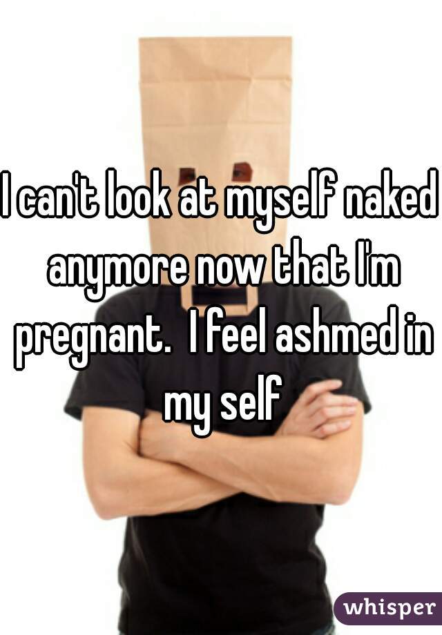 I can't look at myself naked anymore now that I'm pregnant.  I feel ashmed in my self