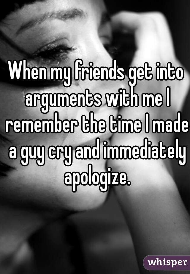 When my friends get into arguments with me I remember the time I made a guy cry and immediately apologize.