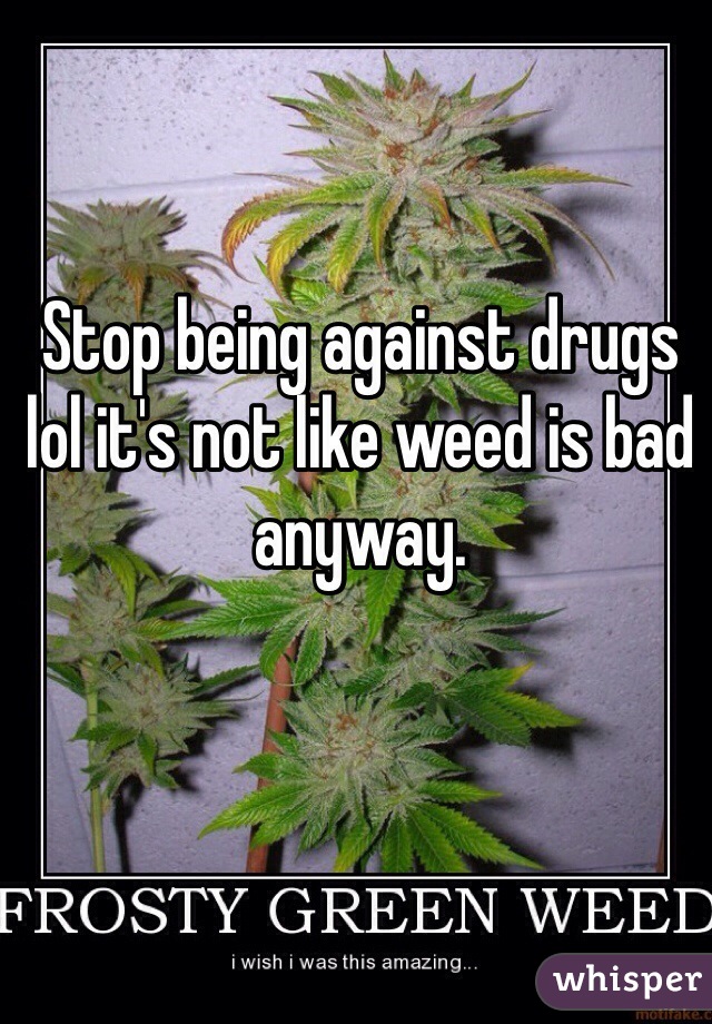 Stop being against drugs lol it's not like weed is bad anyway.