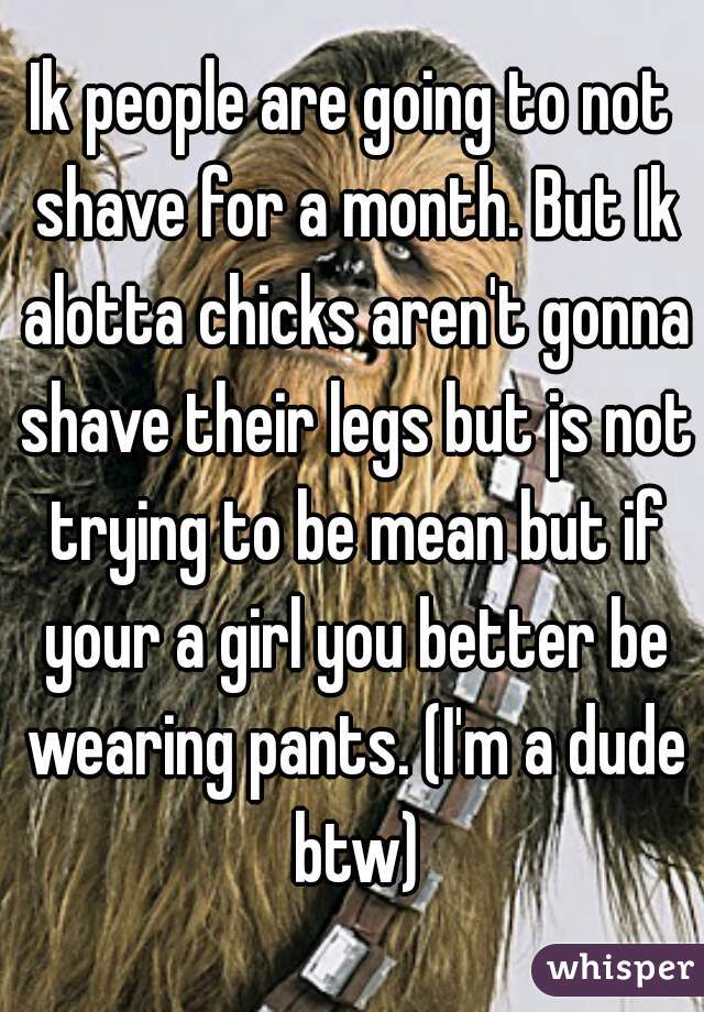 Ik people are going to not shave for a month. But Ik alotta chicks aren't gonna shave their legs but js not trying to be mean but if your a girl you better be wearing pants. (I'm a dude btw)
