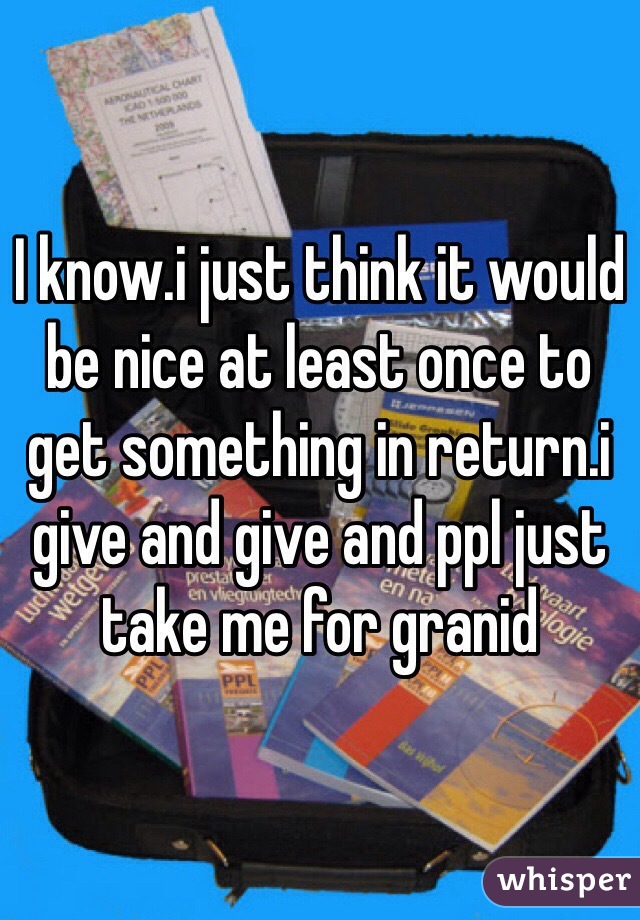 I know.i just think it would be nice at least once to get something in return.i give and give and ppl just take me for granid