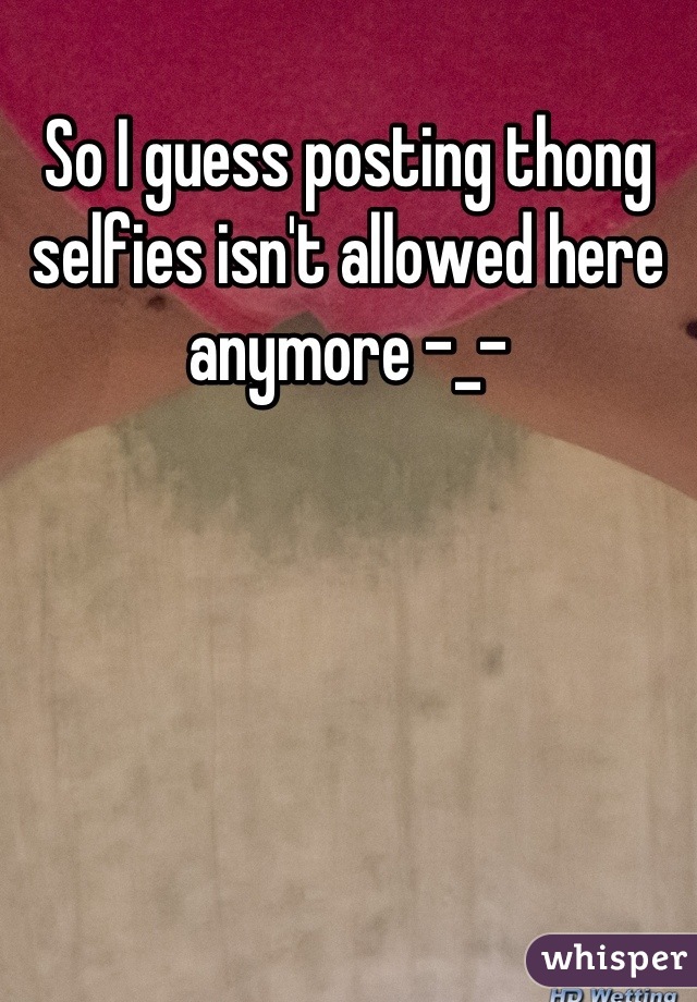 So I guess posting thong selfies isn't allowed here anymore -_-
