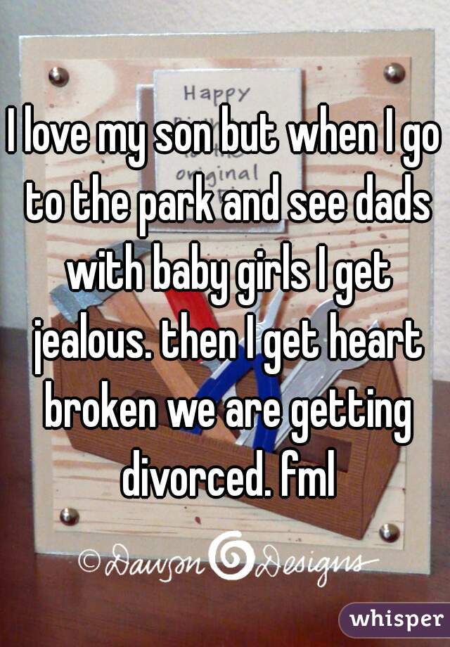 I love my son but when I go to the park and see dads with baby girls I get jealous. then I get heart broken we are getting divorced. fml