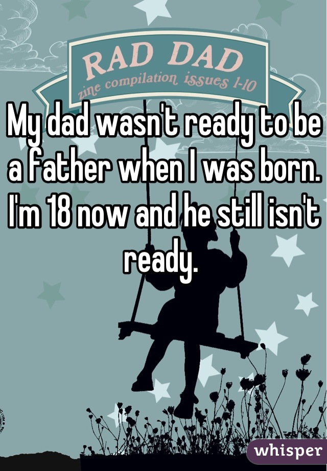 My dad wasn't ready to be a father when I was born. I'm 18 now and he still isn't ready. 