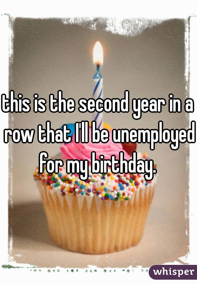 this is the second year in a row that I'll be unemployed for my birthday. 