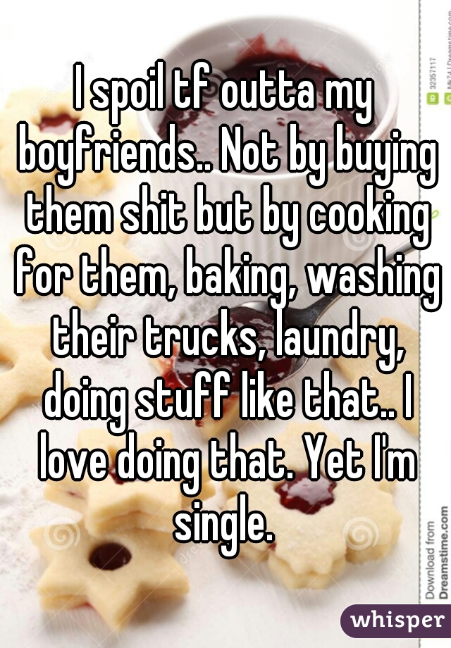 I spoil tf outta my boyfriends.. Not by buying them shit but by cooking for them, baking, washing their trucks, laundry, doing stuff like that.. I love doing that. Yet I'm single. 