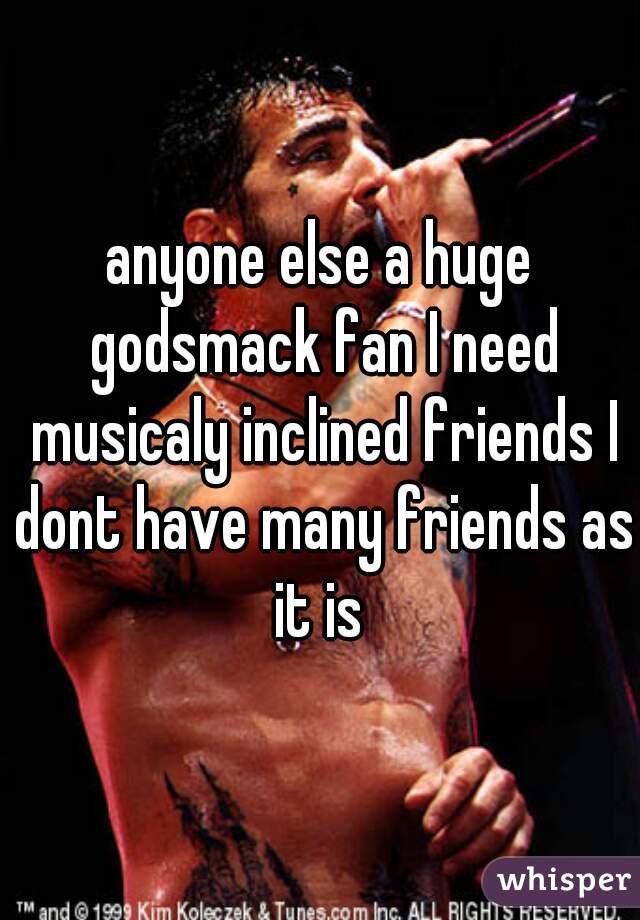 anyone else a huge godsmack fan I need musicaly inclined friends I dont have many friends as it is 