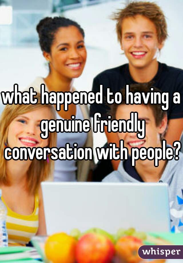 what happened to having a genuine friendly conversation with people?