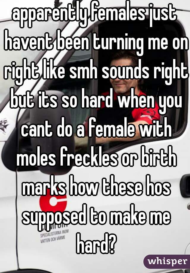 apparently females just havent been turning me on right like smh sounds right but its so hard when you cant do a female with moles freckles or birth marks how these hos supposed to make me hard?