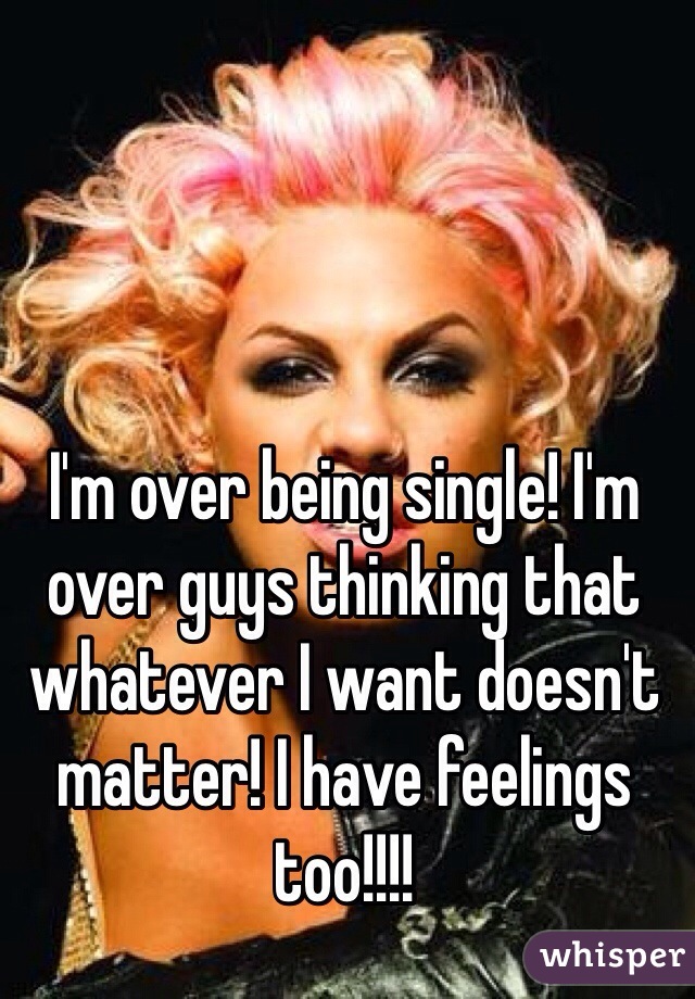 I'm over being single! I'm over guys thinking that whatever I want doesn't matter! I have feelings too!!!! 