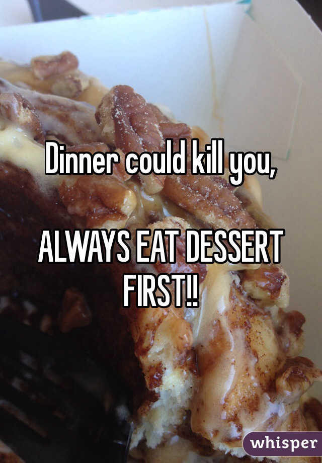 Dinner could kill you,

ALWAYS EAT DESSERT FIRST!!