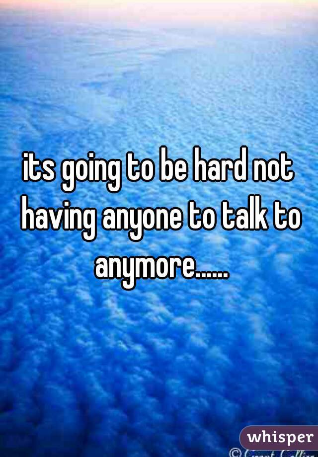 its going to be hard not having anyone to talk to anymore......