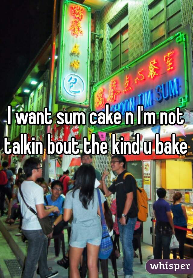 I want sum cake n I'm not talkin bout the kind u bake 