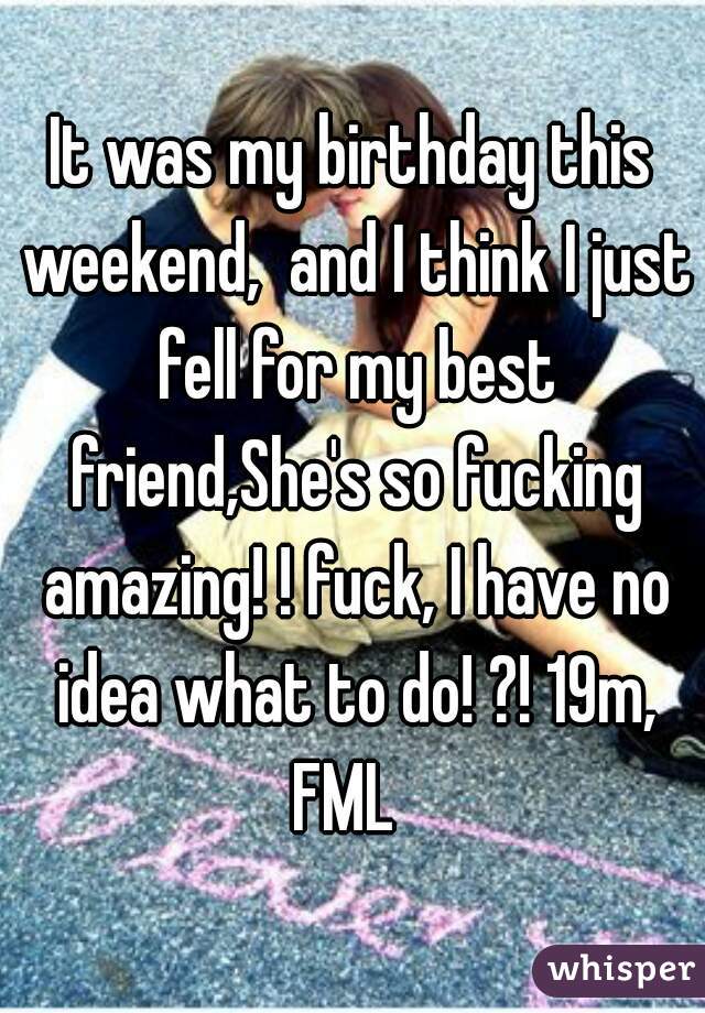 It was my birthday this weekend,  and I think I just fell for my best friend,She's so fucking amazing! ! fuck, I have no idea what to do! ?! 19m, FML  