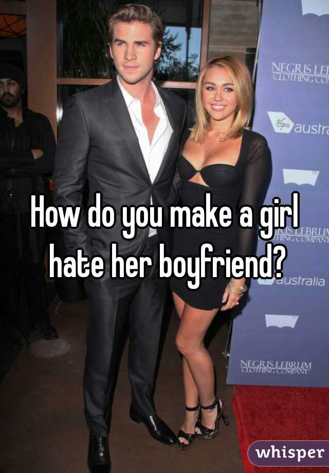 How do you make a girl hate her boyfriend?