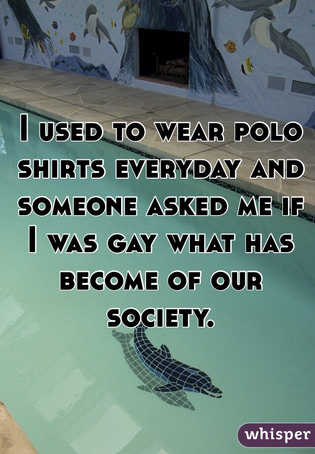 I used to wear polo shirts everyday and someone asked me if I was gay what has become of our society. 