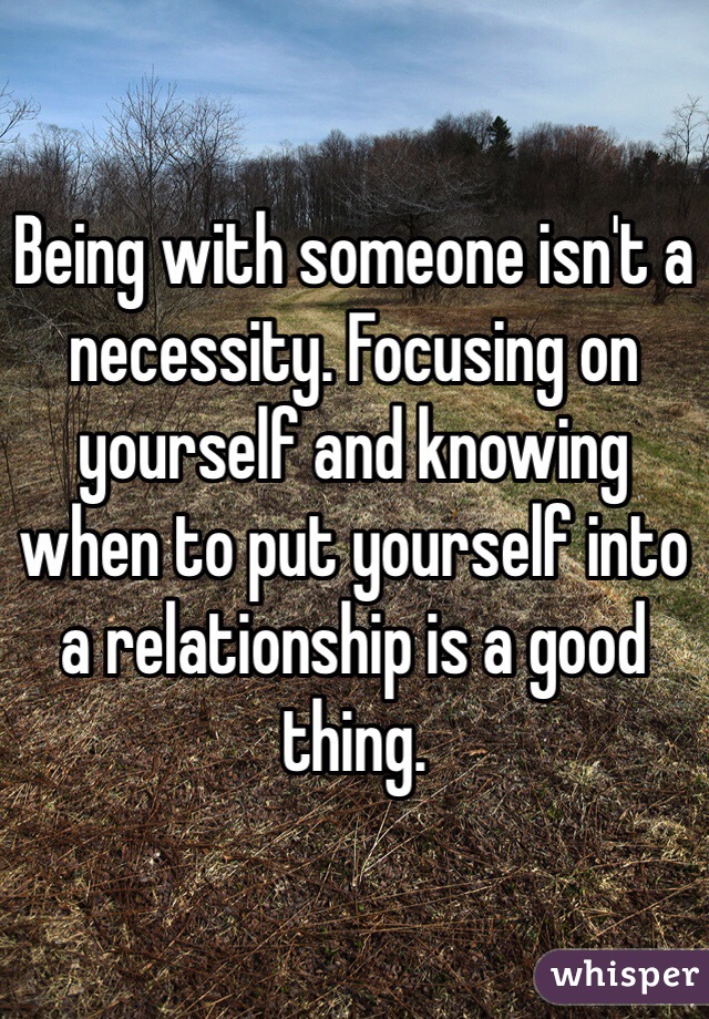 Being with someone isn't a necessity. Focusing on yourself and knowing when to put yourself into a relationship is a good thing. 