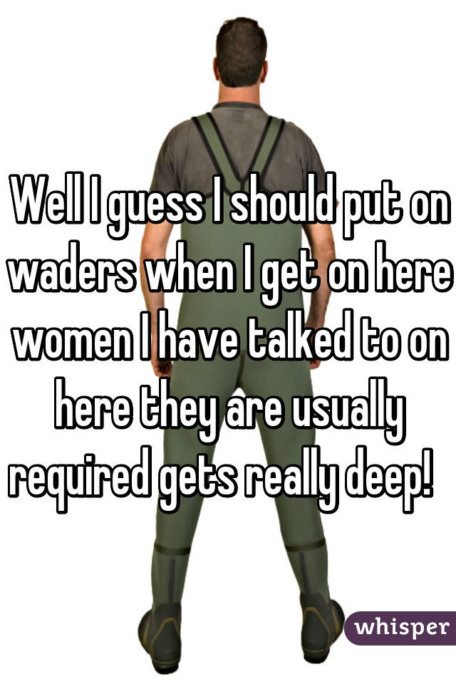 Well I guess I should put on waders when I get on here women I have talked to on here they are usually required gets really deep!  